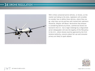 100 THINGS TO WATCH IN 2014
34
BACK TO 100
Image credit: U.S. Air Force
DRONE REGULATION
With civilian unmanned aerial vehicles, or drones, on the
market and taking to the skies, legislators will scramble
to consider how to define these devices, where they can
go, what they can do and how well trained their operators
should be. Despite Jeff Bezos’ declaration that Amazon
is considering delivery by drone, commercial drones are
banned in the U.S.—but a legal challenge by a disgruntled
aerial videographer will test the legality of this FAA policy.
In the U.K., where drones must be approved by the Civil
Aviation Authority, concerns about fair use and consumer
privacy are likely to spark debate.
 