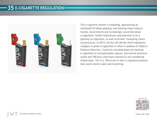 100 THINGS TO WATCH IN 2014
35
BACK TO 100
Image credit: Vype
E-CIGARETTE REGULATION
The e-cigarette market is exploding, approaching an
estimated $2 billion globally, and drawing major tobacco
brands. Governments are increasingly concerned about
e-cigarettes’ health implications and potential to be a
gateway to cigarettes, as well as brands’ marketing claims
and practices. In 2014, the EU will decide which regulatory
category to place e-cigarettes in when it updates its Tobacco
Products Directive. Countries including Spain are banning
e-cigarettes in enclosed public spaces, and several American
states and 100-plus cities have enacted or are considering
similar bans. The U.S. FDA is set to start a regulatory process
that could restrict sales and marketing.
 