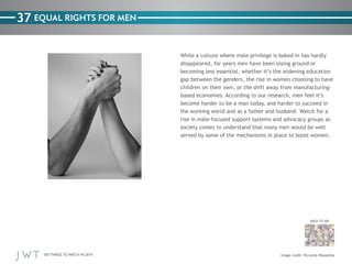 100 THINGS TO WATCH IN 2014
37
BACK TO 100
Image credit: Riccardo Passarella
EQUAL RIGHTS FOR MEN
While a culture where male privilege is baked in has hardly
disappeared, for years men have been losing ground or
becoming less essential, whether it’s the widening education
gap between the genders, the rise in women choosing to have
children on their own, or the shift away from manufacturing-
based economies. According to our research, men feel it’s
become harder to be a man today, and harder to succeed in
the working world and as a father and husband. Watch for a
rise in male-focused support systems and advocacy groups as
society comes to understand that many men would be well
served by some of the mechanisms in place to boost women.
 