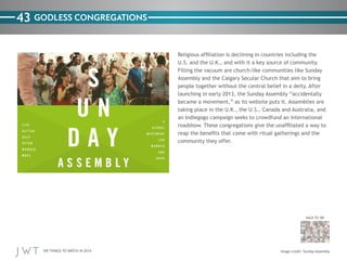100 THINGS TO WATCH IN 2014
43
BACK TO 100
Image credit: Sunday Assembly
GODLESS CONGREGATIONS
Religious affiliation is declining in countries including the
U.S. and the U.K., and with it a key source of community.
Filling the vacuum are church-like communities like Sunday
Assembly and the Calgary Secular Church that aim to bring
people together without the central belief in a deity. After
launching in early 2013, the Sunday Assembly “accidentally
became a movement,” as its website puts it. Assemblies are
taking place in the U.K., the U.S., Canada and Australia, and
an Indiegogo campaign seeks to crowdfund an international
roadshow. These congregations give the unaffiliated a way to
reap the benefits that come with ritual gatherings and the
community they offer.
 