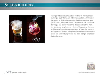 100 THINGS TO WATCH IN 2014
51
BACK TO 100
Image credit: The Terrace at Trump
INFUSED ICE CUBES
Taking cocktail culture to yet the next level, mixologists are
starting to push the flavors of their concoctions with infused
ice: cubes of different shapes and sizes that are made with
juices, fruits, syrups and herbs. They enhance the look of the
beverage, and rather than dilute the cocktail as they melt,
the cubes add complementary flavors. They also up the cost.
At Chicago’s Trump International Hotel & Tower, for instance,
the signature Opulence 5 includes five differently flavored ice
cubes and costs $55; reportedly the taste changes completely
by the last drop.
 