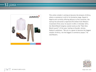 100 THINGS TO WATCH IN 2014
53
BACK TO 100
Image credit: Jumia
JUMIA
This online retailer is aiming to become the Amazon of Africa,
where e-commerce is still in its formative stage. Based in
Nigeria and currently offering delivery to five countries, the
startup has attracted a reported $75 million from Western
investment firms since its launch in 2012. In October 2013,
the World Retail Congress named Jumia as the “Best New
Retail Launch” of the year, fueling co-founder Jeremy
Hodara’s ambitions: “We are in a game to become the biggest
retailer of Africa, not the biggest e-commerce player,” he
told Reuters.
 