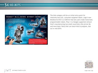 100 THINGS TO WATCH IN 2014
54
BACK TO 100
Image credit: Lego
KID-BOTS
The kids category will be an initial entry point for
relatively low-cost, consumer-targeted robots. Lego’s new
Mindstorms EV3 is a $350 kit that lets users make motorized,
programmable robots. Play-i is a Google-supported venture
that’s manufacturing two small round bots (the pricier Bo
and more basic Yana) that can teach kids to program, due
out in mid-2014.
 