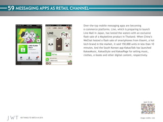 100 THINGS TO WATCH IN 2014
59
BACK TO 100
Image credits: Line
MESSAGING APPS AS RETAIL CHANNEL
Over-the-top mobile messaging apps are becoming
e-commerce platforms. Line, which is preparing to launch
Line Mall in Japan, has tested the waters with an exclusive
flash sale of a Maybelline product in Thailand. When China’s
WeChat hosted a flash sale of smartphones from Xiaomi, a hot
tech brand in the market, it sold 150,000 units in less than 10
minutes. And the South Korean app KakaoTalk has launched
KakaoMusic, KakaoStyle and KakaoPage for selling music,
clothes, e-books and other digital content, respectively.
 