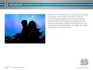 100 THINGS TO WATCH IN 2014
62
BACK TO 100
Image credit: Moyan_Brenn
MINIMOONS
Minimoons, or mini-honeymoons, are becoming more common
as newlyweds “remix tradition” (one of our 10 Trends
for 2014) by postponing their ideal honeymoon thanks to
economic pressures, demanding work schedules and other
practical considerations. Couples are taking short local trips
and saving the extended honeymoon until flights are cheaper,
more money is on hand and so forth.
 