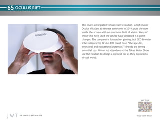 100 THINGS TO WATCH IN 2014
65
BACK TO 100
OCULUS RIFT
This much-anticipated virtual reality headset, which maker
Oculus VR plans to release sometime in 2014, puts the user
inside the screen with an enormous field of vision. Many of
those who have used the device have declared it a game-
changer. The company is focused on gaming, but CEO Brendan
Iribe believes the Oculus Rift could have “therapeutic,
emotional and educational potential.” Brands are seeing
potential too: Nissan let attendees at the Tokyo Motor Show
use the headset to design a concept car as they explored a
virtual world.
Image credit: Nissan
 