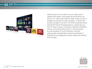 100 THINGS TO WATCH IN 2014
66
BACK TO 100
Image credit: Samsung
OTT TV
Whether they’ve cut the cable TV cord or simply want to
augment their options, more people will be watching “over-
the-top” TV—content that streams through TV apps, by way of
broadband-connected TVs or Blu-ray players, or devices like
the Roku and Apple TV. By 2017, 373 million households will be
viewing OTT Internet TV programming on a regular basis, up
from 77 million currently, according to a Research and Markets
forecast. Services like Aereo in the U.S. allow subscribers
to access broadcast TV via OTT platforms, and some
cable providers (including Volia in Ukraine and Viewster in
Switzerland) are changing their business models and releasing
their own apps.
 