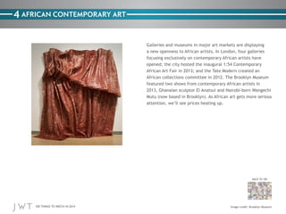 100 THINGS TO WATCH IN 2014
BACK TO 100
4
Image credit: Brooklyn Museum
AFRICAN CONTEMPORARY ART
Galleries and museums in major art markets are displaying
a new openness to African artists. In London, four galleries
focusing exclusively on contemporary African artists have
opened; the city hosted the inaugural 1:54 Contemporary
African Art Fair in 2013; and the Tate Modern created an
African collections committee in 2012. The Brooklyn Museum
featured two shows from contemporary African artists in
2013, Ghanaian sculptor El Anatsui and Nairobi-born Wangechi
Mutu (now based in Brooklyn). As African art gets more serious
attention, we’ll see prices heating up.
 