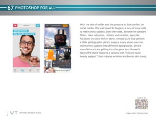 100 THINGS TO WATCH IN 2014
67
BACK TO 100
PHOTOSHOP FOR ALL
With the rise of selfies and the pressure to look perfect on
social media, this was bound to happen: a slew of easy tools
to make photo subjects look their best. Beyond the standard
filters, color adjustors, resizers and rotators, apps like
Facetune let users whiten teeth, remove acne and perform
a little photographic plastic surgery. Layrs allows users to
move photo subjects into different backgrounds. Device
manufacturers are getting into the game too: Huawei’s
Ascend P6 phone features a camera with “instant facial
beauty support” that reduces wrinkles and blends skin tones.
Image credits: Facetune; Layrs
 