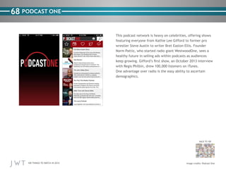 100 THINGS TO WATCH IN 2014
68
BACK TO 100
Image credits: Podcast One
PODCAST ONE
This podcast network is heavy on celebrities, offering shows
featuring everyone from Kathie Lee Gifford to former pro
wrestler Steve Austin to writer Bret Easton Ellis. Founder
Norm Pattiz, who started radio giant WestwoodOne, sees a
healthy future in selling ads within podcasts as audiences
keep growing. Gifford’s first show, an October 2013 interview
with Regis Philbin, drew 100,000 listeners on iTunes.
One advantage over radio is the easy ability to ascertain
demographics.
 