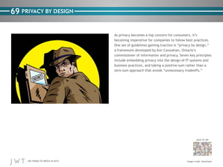 100 THINGS TO WATCH IN 2014
69
BACK TO 100
Image credit: Danomyte
PRIVACY BY DESIGN
As privacy becomes a top concern for consumers, it’s
becoming imperative for companies to follow best practices.
One set of guidelines gaining traction is “privacy by design,”
a framework developed by Ann Cavoukian, Ontario’s
commissioner of information and privacy. Seven key principles
include embedding privacy into the design of IT systems and
business practices, and taking a positive-sum rather than a
zero-sum approach that avoids “unnecessary tradeoffs.”
 