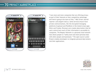 100 THINGS TO WATCH IN 2014
70
BACK TO 100
PRIVACY MARKETPLACE
“I see more and more companies that are offering privacy
as part of their features or their competitive advantage,
and there’s going to be more of that,” Wall Street Journal
reporter Julia Angwin told us. Some services ensure more
private communications, like the encrypted-messaging
platforms Cryptocat and PixelKnot or the instant-erase apps
Wickr and Frankly. Personal.com creates data lockers that let
users control how much of their information is accessible to
companies. The Respect Network is a personal cloud network
that allows people to “safely store and share personal data
with other people and businesses.” The open-source Locker
Project enables developers to integrate personal data lockers
into their applications.
Image credits: PixelKnot
 