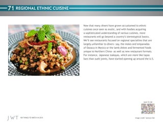 100 THINGS TO WATCH IN 2014
71
BACK TO 100
Image credit: Somtum Der
REGIONAL ETHNIC CUISINE
Now that many diners have grown accustomed to ethnic
cuisines once seen as exotic, and with foodies acquiring
a sophisticated understanding of various cuisines, more
restaurants will go beyond a country’s stereotypical basics.
We’ll see restaurants focused on regional specialties that are
largely unfamiliar to diners—say, the moles and empanadas
of Oaxaca in Mexico or the lamb dishes and fermented foods
unique to Northern China—as well as new restaurant formats.
For instance, Japanese izakayas, which are more like tapas
bars than sushi joints, have started opening up around the U.S.
 