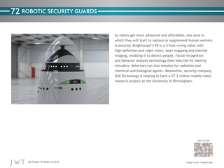 100 THINGS TO WATCH IN 2014
72
BACK TO 100
Image credit: Knightscope
ROBOTIC SECURITY GUARDS
As robots get more advanced and affordable, one area in
which they will start to replace or supplement human workers
is security. Knightscope’s K5 is a 5-foot roving robot with
high-definition and night vision, laser mapping and thermal
imaging, enabling it to detect people. Facial recognition
and behavior analysis technology then help the K5 identify
intruders; detectors can also monitor for radiation and
chemical and biological agents. Meanwhile, security company
G4S Technology is helping to back a £7.2 million mobile-robot
research project at the University of Birmingham.
 