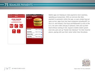 100 THINGS TO WATCH IN 2014
75
BACK TO 100
SEAMLESS PAYMENTS
Mobile apps are helping to make payments more seamless,
speeding up transactions. With car services like Uber,
payment is automatic within the app, so users simply hop out
upon arrival. Apps from fast food companies including KFC (in
the U.K. and Ireland), Five Guys and McDonald’s (a test in the
U.S.) let users order and pay in advance, then pick up their
food without waiting in line. Square’s mobile wallet system
even lets users set up “hands-free checkout” for their favorite
places, paying with just their name rather than the phone.
Image credits: Five Guys; McDonald’s
 