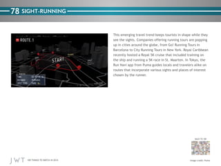 100 THINGS TO WATCH IN 2014
78
BACK TO 100
Image credit: Puma
SIGHT-RUNNING
This emerging travel trend keeps tourists in shape while they
see the sights. Companies offering running tours are popping
up in cities around the globe, from Go! Running Tours in
Barcelona to City Running Tours in New York. Royal Caribbean
recently hosted a Royal 5K cruise that included training on
the ship and running a 5K race in St. Maarten. In Tokyo, the
Run Navi app from Puma guides locals and travelers alike on
routes that incorporate various sights and places of interest
chosen by the runner.
 