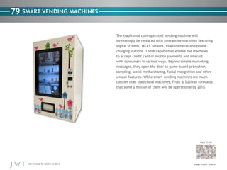 100 THINGS TO WATCH IN 2014
79
BACK TO 100
SMART VENDING MACHINES
The traditional coin-operated vending machine will
increasingly be replaced with interactive machines featuring
digital screens, Wi-Fi, sensors, video cameras and phone-
charging stations. These capabilities enable the machines
to accept credit card or mobile payments and interact
with consumers in various ways. Beyond simple marketing
messages, they open the door to game-based promotion,
sampling, social media sharing, facial recognition and other
unique features. While smart vending machines are much
costlier than traditional machines, Frost & Sullivan forecasts
that some 2 million of them will be operational by 2018.
Image credit: Silkron
 