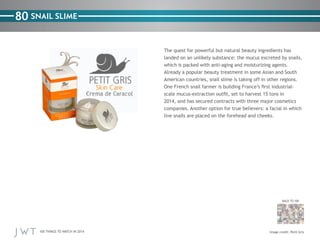 100 THINGS TO WATCH IN 2014
80
BACK TO 100
Image credit: Petit Gris
SNAIL SLIME
The quest for powerful but natural beauty ingredients has
landed on an unlikely substance: the mucus excreted by snails,
which is packed with anti-aging and moisturizing agents.
Already a popular beauty treatment in some Asian and South
American countries, snail slime is taking off in other regions.
One French snail farmer is building France’s first industrial-
scale mucus-extraction outfit, set to harvest 15 tons in
2014, and has secured contracts with three major cosmetics
companies. Another option for true believers: a facial in which
live snails are placed on the forehead and cheeks.
 