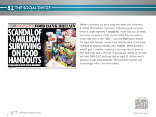 100 THINGS TO WATCH IN 2014
82
BACK TO 100
Western societies are polarizing into haves and have-nots:
A cohort of fortunate consumers is thriving post-recession,
while a larger segment is struggling. “Over the last 30 years,
economic inequality in the United States has returned to
levels last seen in the 1920s,” says the Washington Center
for Equitable Growth, a new think tank focused on the issue,
founded by political adviser John Podesta. While Europe’s
wealth gap is smaller, austerity is leaving many in poverty.
The Red Cross saw a 75% rise in Europeans relying on its food
aid from 2009-2012 and says that at least 43 million aren’t
getting enough food each day. The consumer market will
increasingly reflect this new reality.
THE SOCIAL DIVIDE
Image credit: Mirror
 