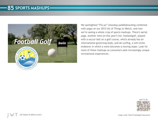 100 THINGS TO WATCH IN 2014
85
BACK TO 100
Image credit: World Footballgolf Association
SPORTS MASHUPS
We spotlighted “Flo-yo” (standup paddleboarding combined
with yoga) on our 2012 list of Things to Watch, and now
we’re seeing a whole crop of sports mashups. There’s aerial
yoga, another item on this year’s list; footballgolf, played
with a soccer ball on a golf course, which already has an
international governing body; and ski-surfing, a still-niche
endeavor in which a wave becomes a moving slope. Look for
more of these mashups as consumers seek increasingly unique
recreational experiences.
 
