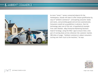 100 THINGS TO WATCH IN 2014
BACK TO 100
6
Image credit: Google
AMBIENT COMMERCE
As more “smart,” sensor-connected objects hit the
marketplace, brands will seek to offer instant gratification by
way of “ambient commerce”: anticipating consumer needs
and wants, and providing goods and services automatically.
Consumers would set up guidelines in advance, then let
technology take care of the rest. A hypothetical example
from John Sheldon, eBay Enterprise Marketing Solutions
head of strategy: using the Nike+ app to ensure that a new
pair of running shoes arrives whenever the customer reaches
300 miles of usage. “Ambient commerce is about consumers
turning over their trust to the machine,” he says.
 