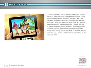 100 THINGS TO WATCH IN 2014
88
BACK TO 100
Image credit: Disney
TABLET-FIRST TV
TV-viewing habits are shifting dramatically as more viewers
migrate to online platforms, notably mobile devices, a trend
most pronounced among Millennials and Gen Z. We’ll see
traditional broadcast brands start to change their practices
and adopt a tablet-first approach. In fall 2013, MTV released
the entire season of the new series Wait ’Til Next Year via
its mobile app a week before the show’s broadcast premiere.
And Disney released the first nine episodes of a series for
preschoolers, Sheriff Callie’s Wild West, on the WATCH Disney
Junior app and a related website; the series won’t run on TV
until early 2014.
 
