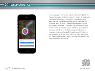 100 THINGS TO WATCH IN 2014
90
BACK TO 100
Image credit: SkinVision
TELEDIAGNOSTICS
Camera-equipped phones and tablets are becoming tools for
diagnosing medical conditions. Peek is a system for diagnosing
eye problems that uses a smartphone camera that users
place over the eye before snapping photos; these are sent
to experts who can offer a diagnosis and suggest a course
of treatment. MobileOCT harnesses digital cameras to help
screen women for cervical cancer. SkinVision is an app that
allows users to determine whether suspicious freckles or
moles are dangerous. Using uChek, patients with diabetes,
liver problems or various other issues can insert a test strip
into their urine and take a photo, then the app analyzes the
color and reports back results.
 