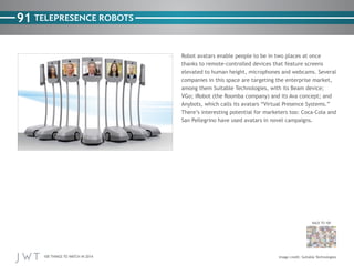 100 THINGS TO WATCH IN 2014
91
BACK TO 100
TELEPRESENCE ROBOTS
Robot avatars enable people to be in two places at once
thanks to remote-controlled devices that feature screens
elevated to human height, microphones and webcams. Several
companies in this space are targeting the enterprise market,
among them Suitable Technologies, with its Beam device;
VGo; iRobot (the Roomba company) and its Ava concept; and
Anybots, which calls its avatars “Virtual Presence Systems.”
There’s interesting potential for marketers too: Coca-Cola and
San Pellegrino have used avatars in novel campaigns.
Image credit: Suitable Technologies
 