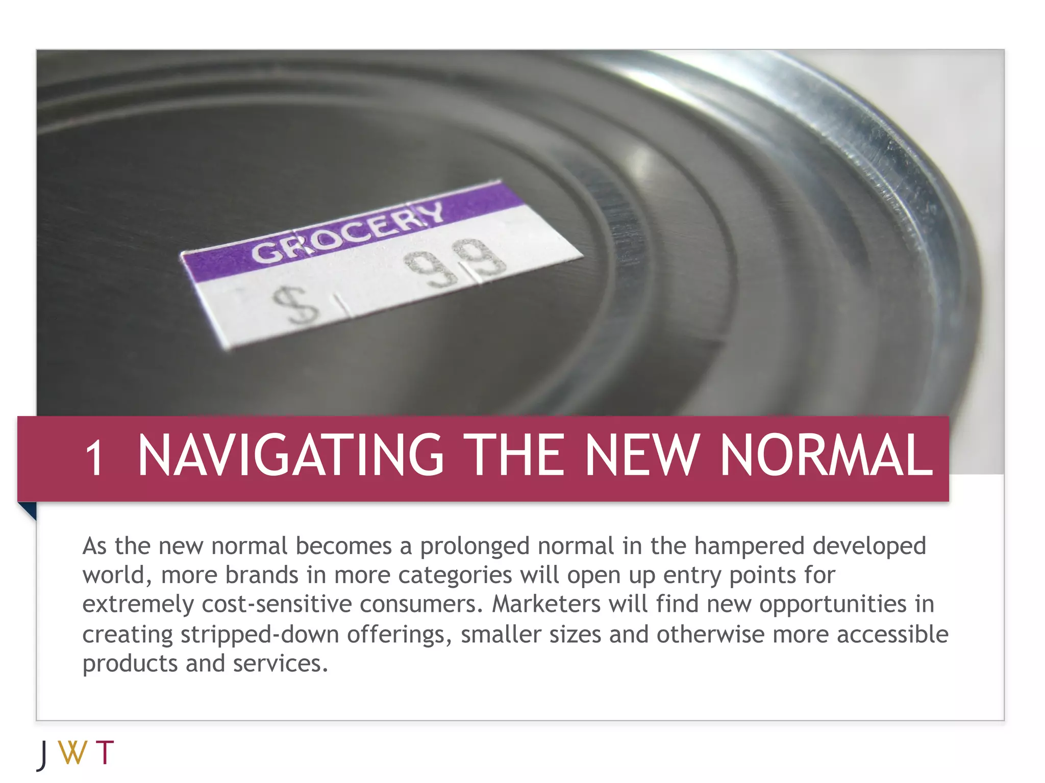 3 GEERATION GO NEW NORMAL
1 NAVIGATING THE
As the new normal becomes a prolonged normal in the hampered developed
world, more brands in more categories will open up entry points for
extremely cost-sensitive consumers. Marketers will find new opportunities in
creating stripped-down offerings, smaller sizes and otherwise more accessible
products and services.
 