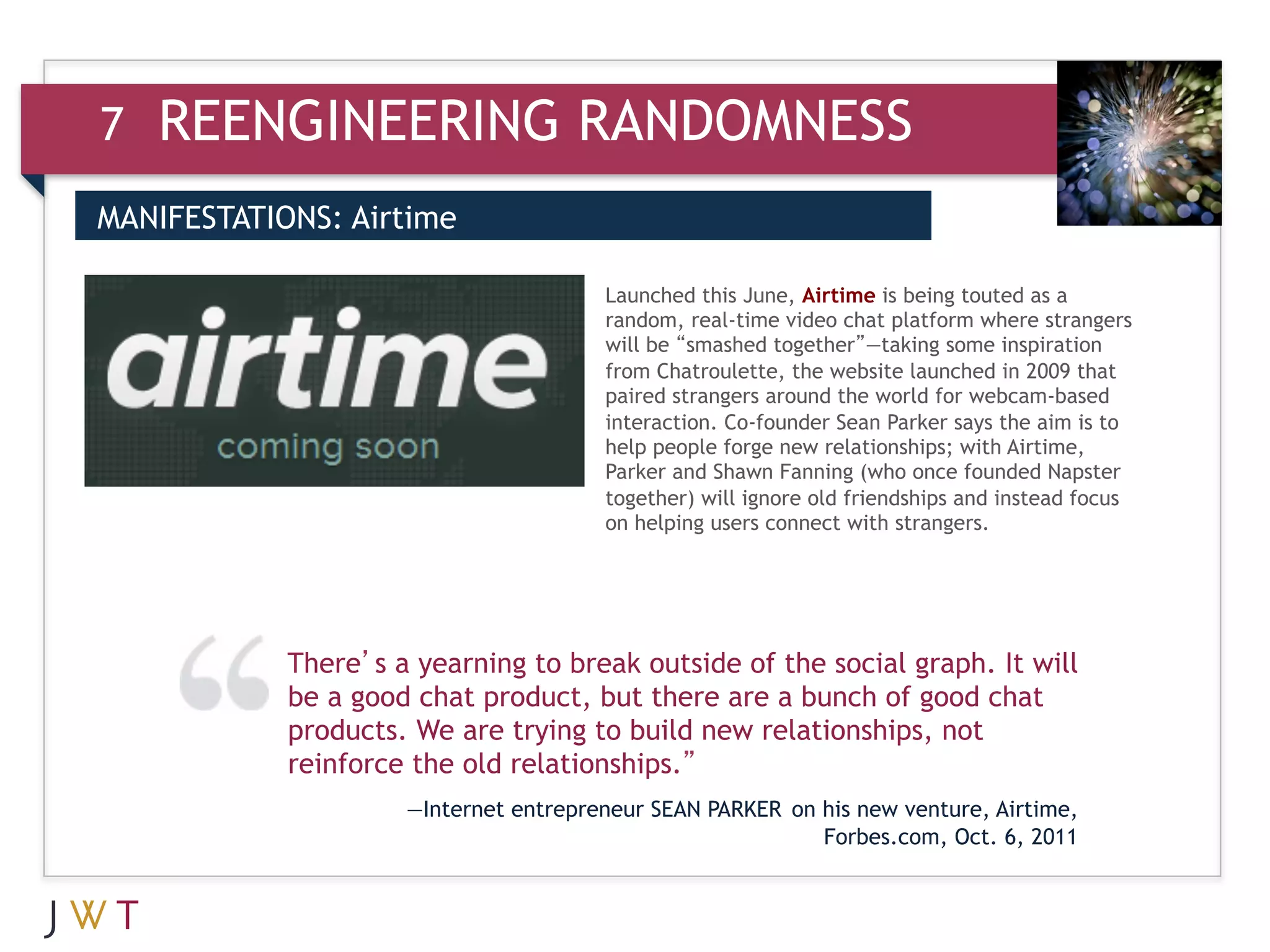 7   REENGINEERING RANDOMNESS
MANIFESTATIONS: Airtime

3                                      Launched this June, Airtime is being touted as a
                                       random, real-time video chat platform where strangers
                                       will be “smashed together”—taking some inspiration
                                       from Chatroulette, the website launched in 2009 that
                                       paired strangers around the world for webcam-based
                                       interaction. Co-founder Sean Parker says the aim is to
                                       help people forge new relationships; with Airtime,
                                       Parker and Shawn Fanning (who once founded Napster
                                       together) will ignore old friendships and instead focus
                                       on helping users connect with strangers.




            There’s a yearning to break outside of the social graph. It will
            be a good chat product, but there are a bunch of good chat
            products. We are trying to build new relationships, not
            reinforce the old relationships.”
                     —Internet entrepreneur SEAN PARKER on his new venture, Airtime,
                                                           Forbes.com, Oct. 6, 2011
 