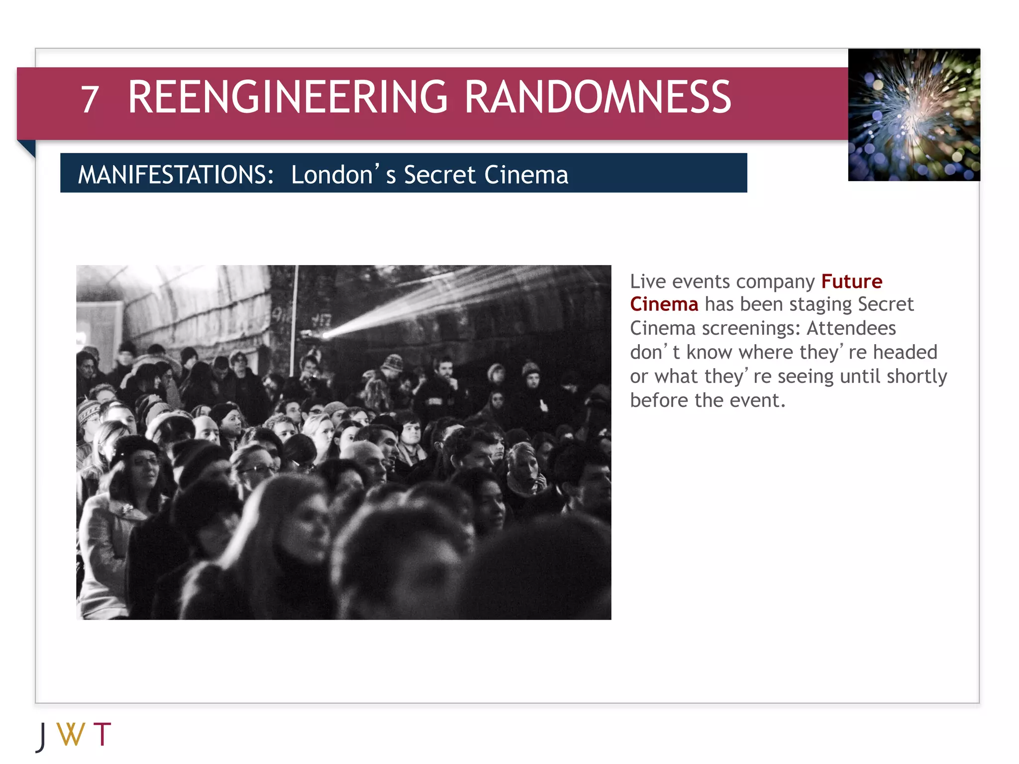 7   REENGINEERING RANDOMNESS
MANIFESTATIONS: London’s Secret Cinema


3   GENERATION GO                        Live events company Future
                                         Cinema has been staging Secret
                                         Cinema screenings: Attendees
                                         don’t know where they’re headed
                                         or what they’re seeing until shortly
                                         before the event.
 