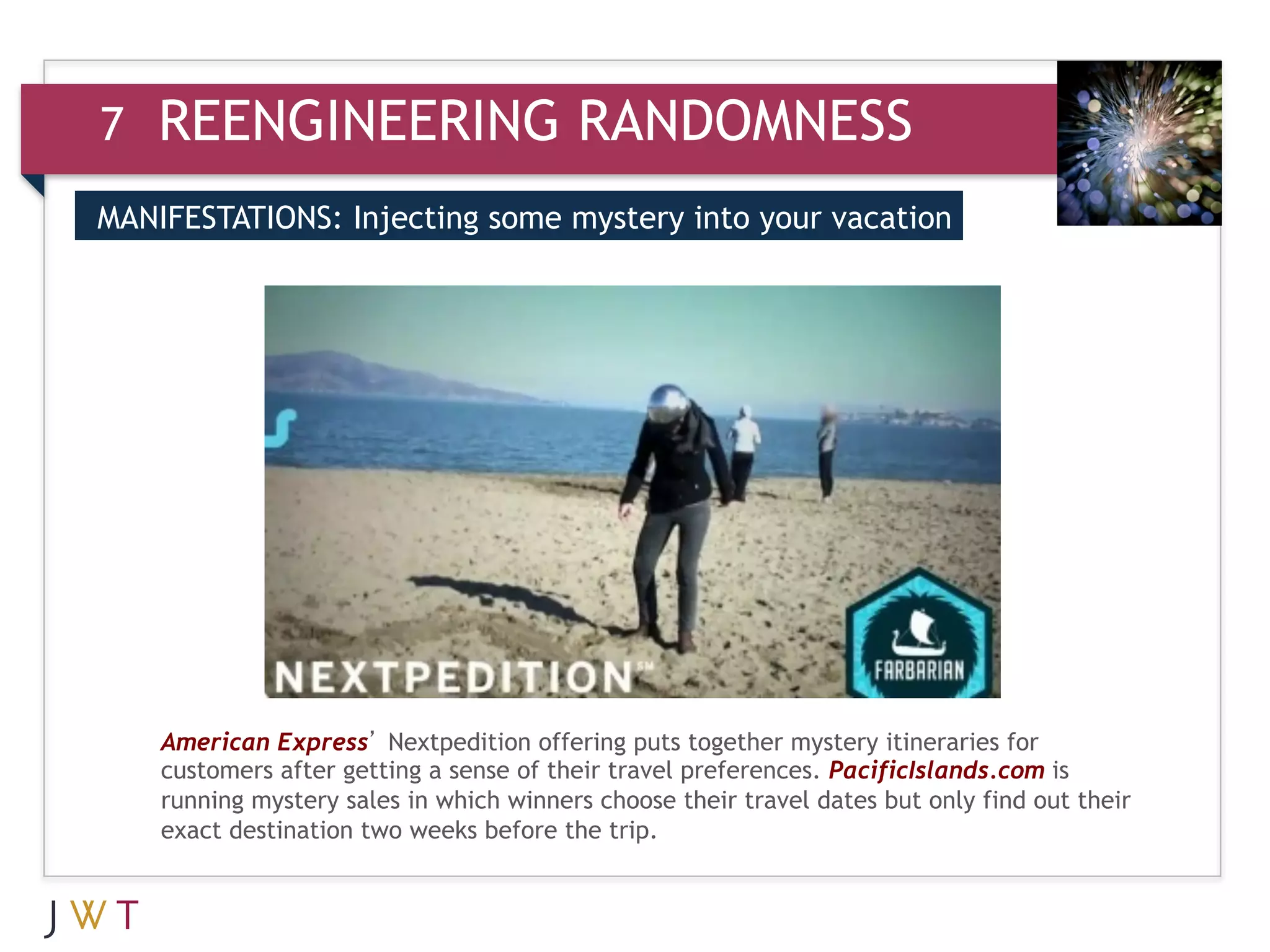 7   REENGINEERING RANDOMNESS
MANIFESTATIONS: Injecting some mystery into your vacation


3   GENERATION GO




    American Express’ Nextpedition offering puts together mystery itineraries for
    customers after getting a sense of their travel preferences. PacificIslands.com is
    running mystery sales in which winners choose their travel dates but only find out their
    exact destination two weeks before the trip.
 