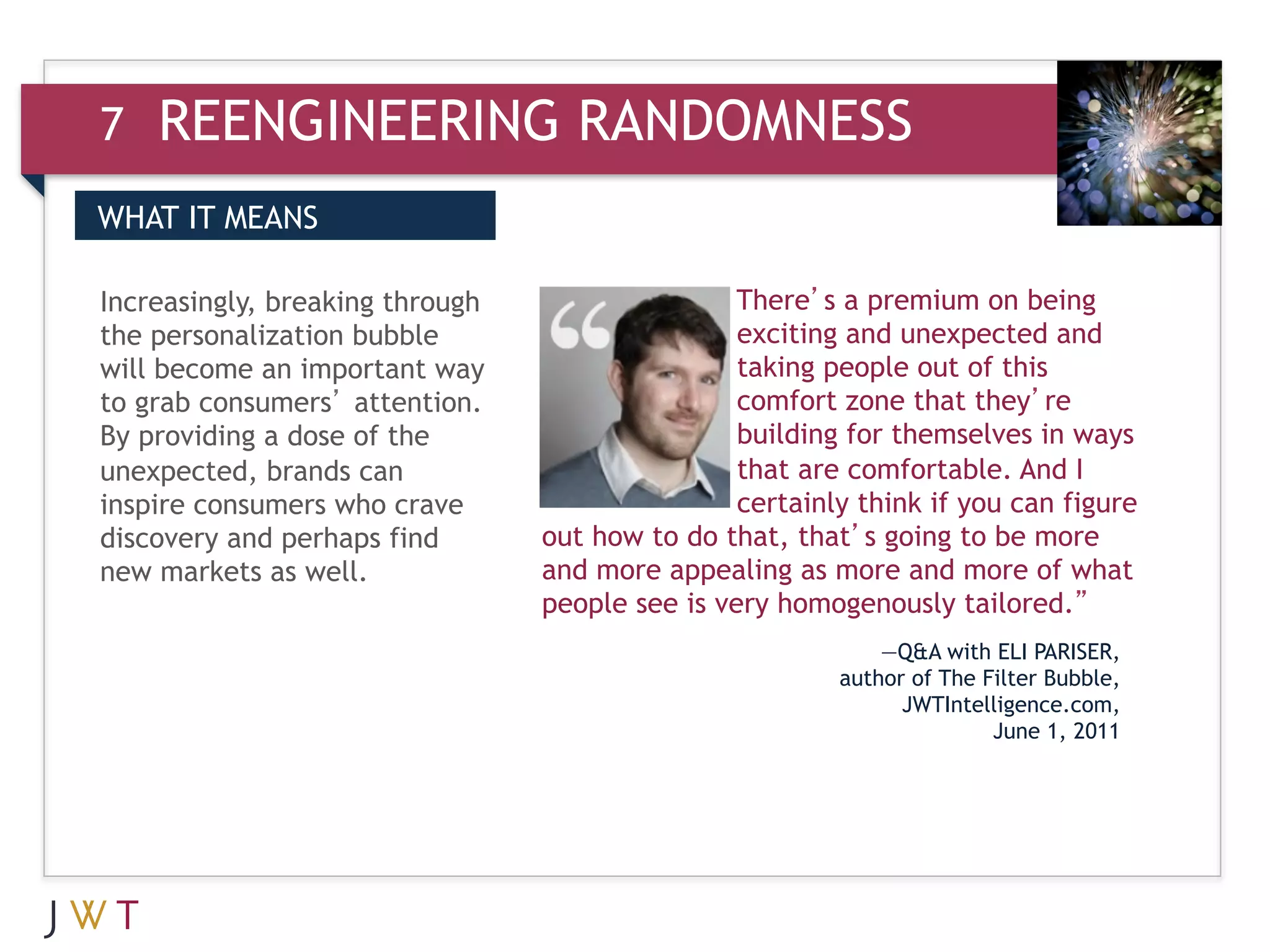 7   REENGINEERING RANDOMNESS
WHAT IT MEANS

Increasingly, breaking through                   There’s a premium on being
the personalization bubble                       exciting and unexpected and
will become an important way                     taking people out of this
to grab consumers’ attention.                    comfort zone that they’re
By providing a dose of the                       building for themselves in ways
unexpected, brands can                           that are comfortable. And I
inspire consumers who crave                      certainly think if you can figure
discovery and perhaps find       out how to do that, that’s going to be more
new markets as well.             and more appealing as more and more of what
                                 people see is very homogenously tailored.”
                                                             —Q&A with ELI PARISER,
                                                         author of The Filter Bubble,
                                                               JWTIntelligence.com,
                                                                        June 1, 2011
 