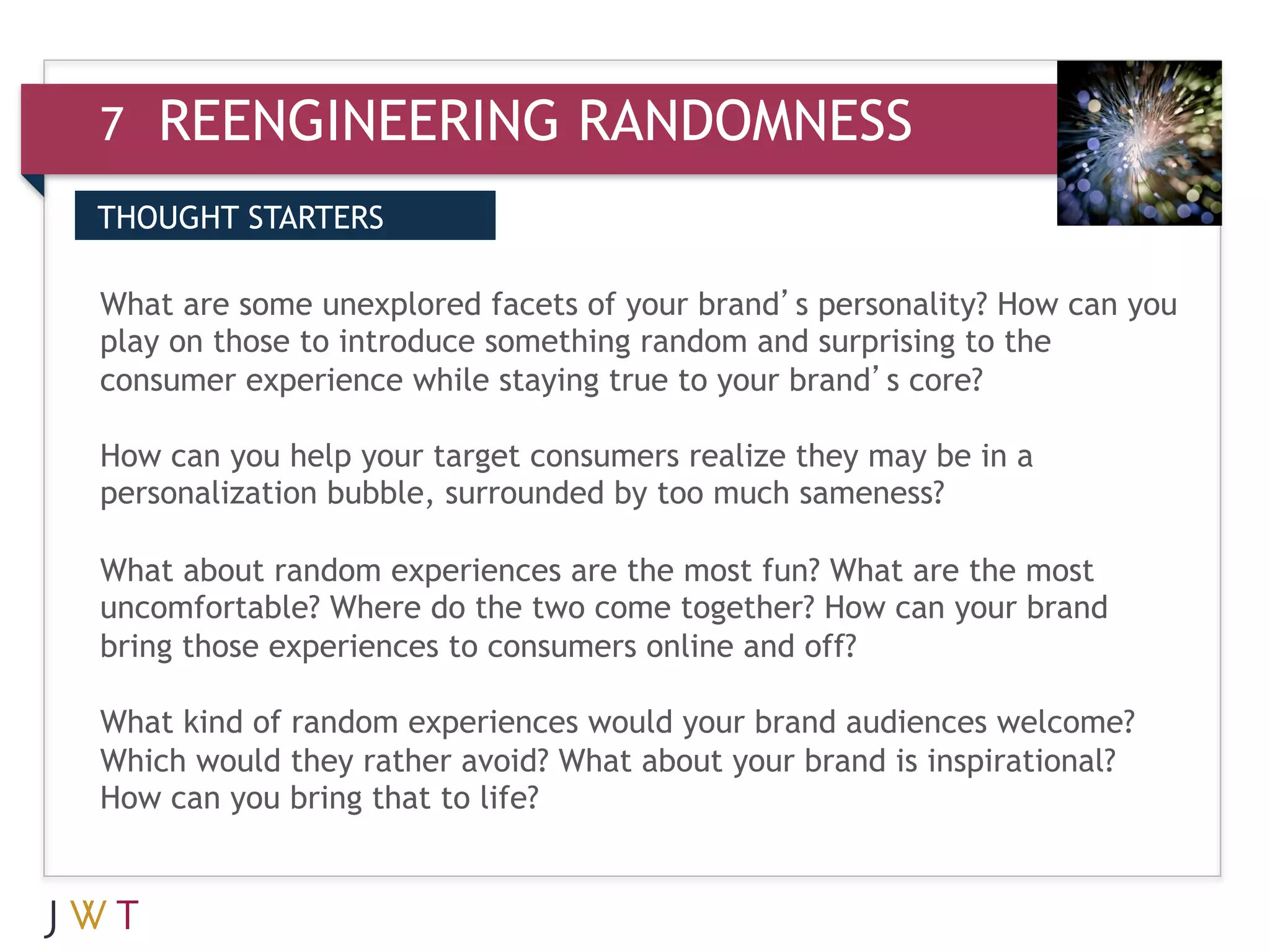 7   REENGINEERING RANDOMNESS
THOUGHT STARTERS


3 GENERATION GO your brand’s personality? How can you
What are some unexplored facets of
play on those to introduce something random and surprising to the
consumer experience while staying true to your brand’s core?

How can you help your target consumers realize they may be in a
personalization bubble, surrounded by too much sameness?

What about random experiences are the most fun? What are the most
uncomfortable? Where do the two come together? How can your brand
bring those experiences to consumers online and off?

What kind of random experiences would your brand audiences welcome?
Which would they rather avoid? What about your brand is inspirational?
How can you bring that to life?
 