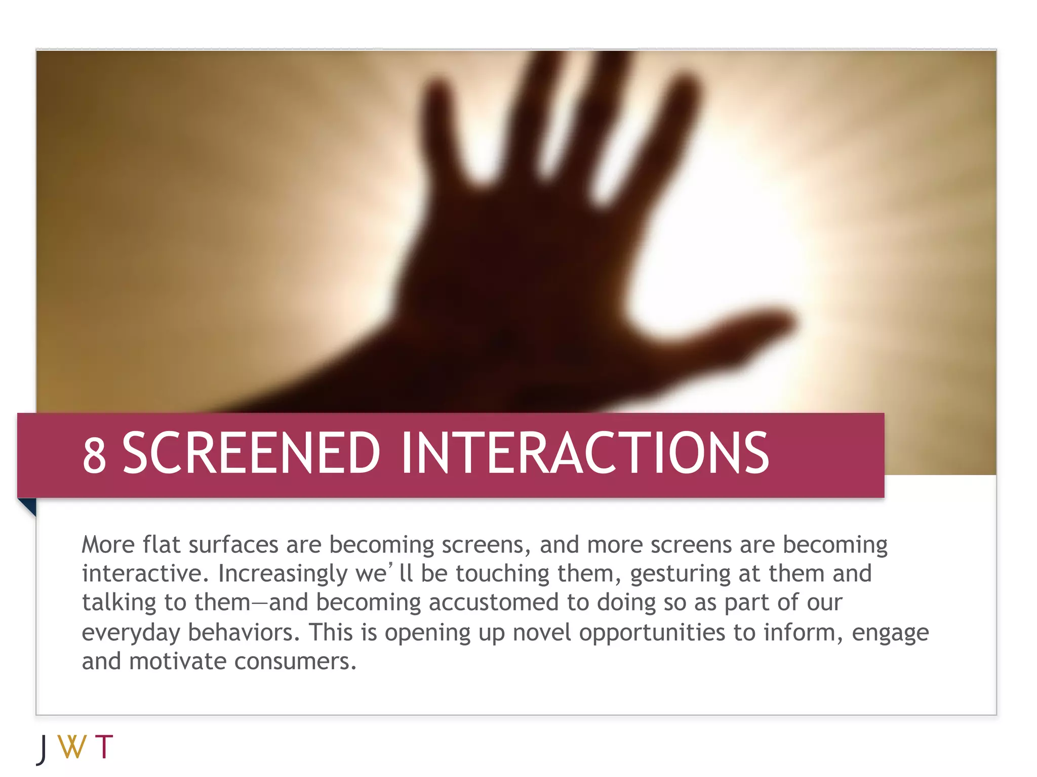 8 SCREENED INTERACTIONS
More flat surfaces are becoming screens, and more screens are becoming
interactive. Increasingly we’ll be touching them, gesturing at them and
talking to them—and becoming accustomed to doing so as part of our
everyday behaviors. This is opening up novel opportunities to inform, engage
and motivate consumers.
 