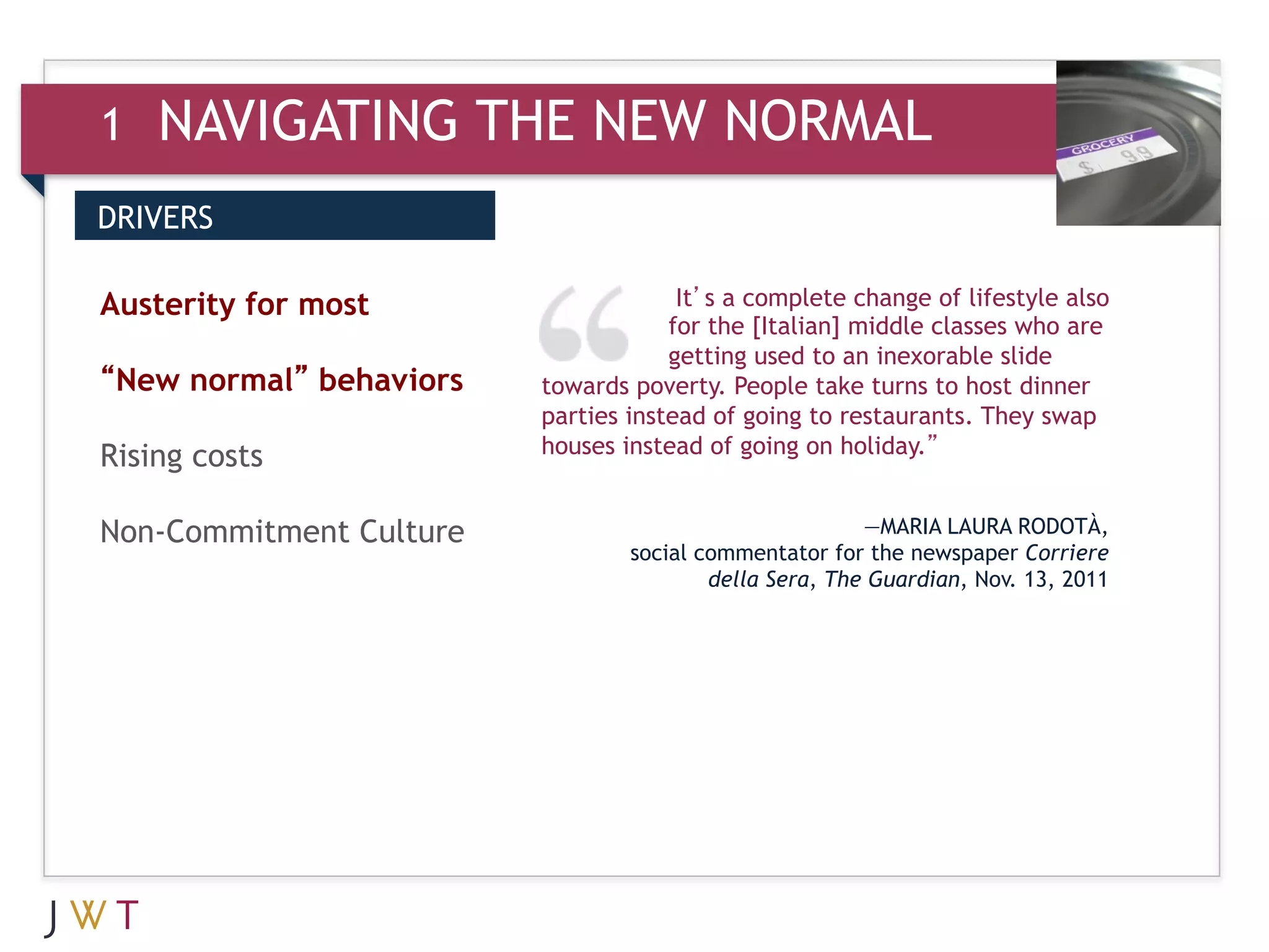 1   NAVIGATING THE NEW NORMAL
DRIVERS


3 GENERATION
Austerity for most       GO           It’s a complete change of lifestyle also
                                     for the [Italian] middle classes who are
                                     getting used to an inexorable slide
“New normal” behaviors   towards poverty. People take turns to host dinner
                         parties instead of going to restaurants. They swap
                         houses instead of going on holiday.”
Rising costs

Non-Commitment Culture                                  —MARIA LAURA RODOTÀ,
                                 social commentator for the newspaper Corriere
                                         della Sera, The Guardian, Nov. 13, 2011
 