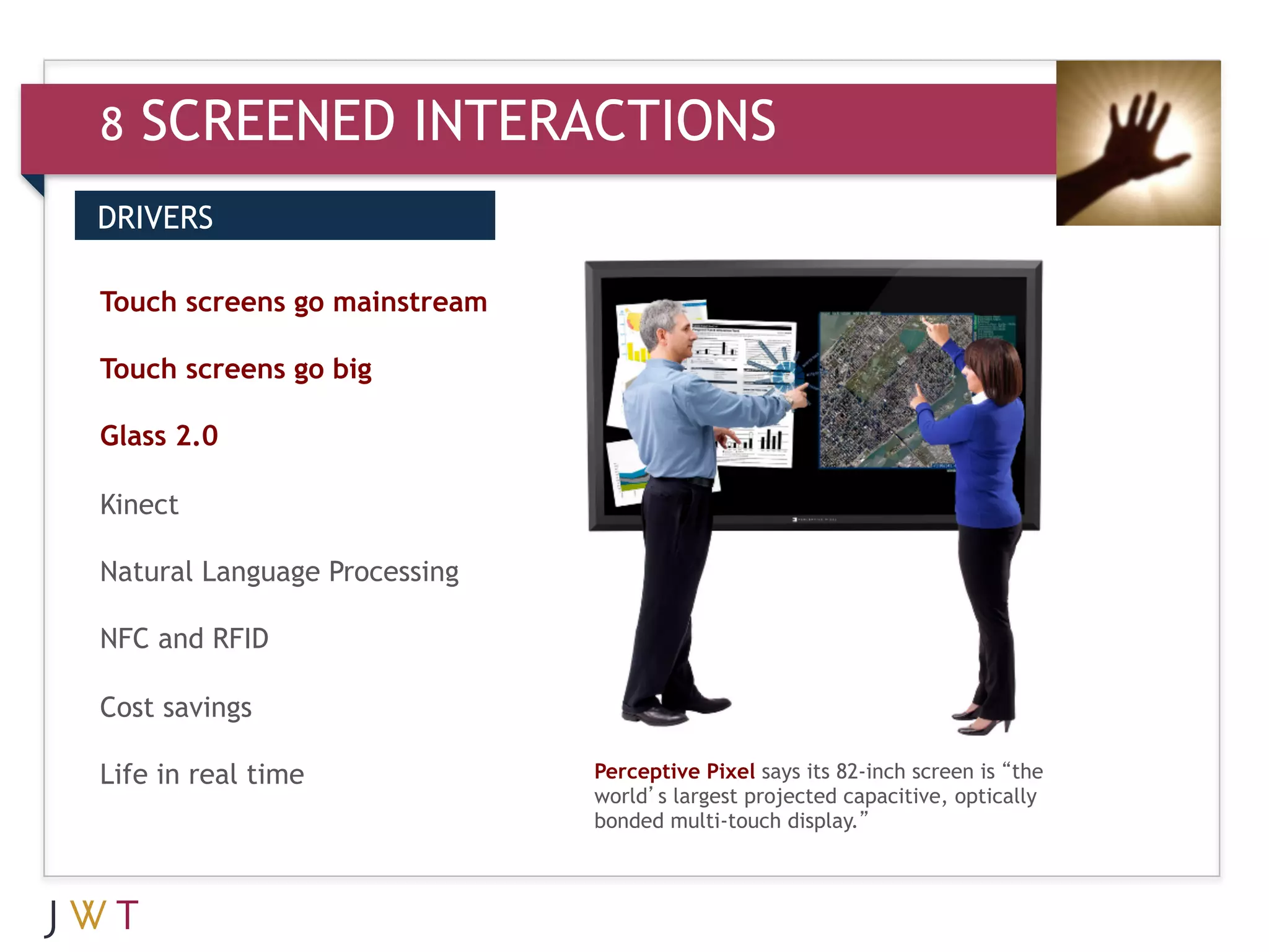 8   SCREENED INTERACTIONS
DRIVERS


3 GENERATION
Touch screens go mainstream
                              GO
Touch screens go big

Glass 2.0

Kinect

Natural Language Processing

NFC and RFID

Cost savings

Life in real time              Perceptive Pixel says its 82-inch screen is “the
                               world’s largest projected capacitive, optically
                               bonded multi-touch display.”
 
