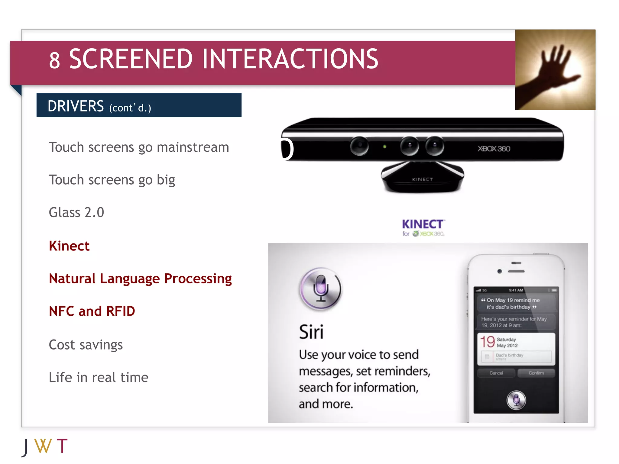 8   SCREENED INTERACTIONS
DRIVERS     (cont’d.)



3 GENERATION
Touch screens go mainstream
                              GO
Touch screens go big

Glass 2.0

Kinect

Natural Language Processing

NFC and RFID

Cost savings

Life in real time
 