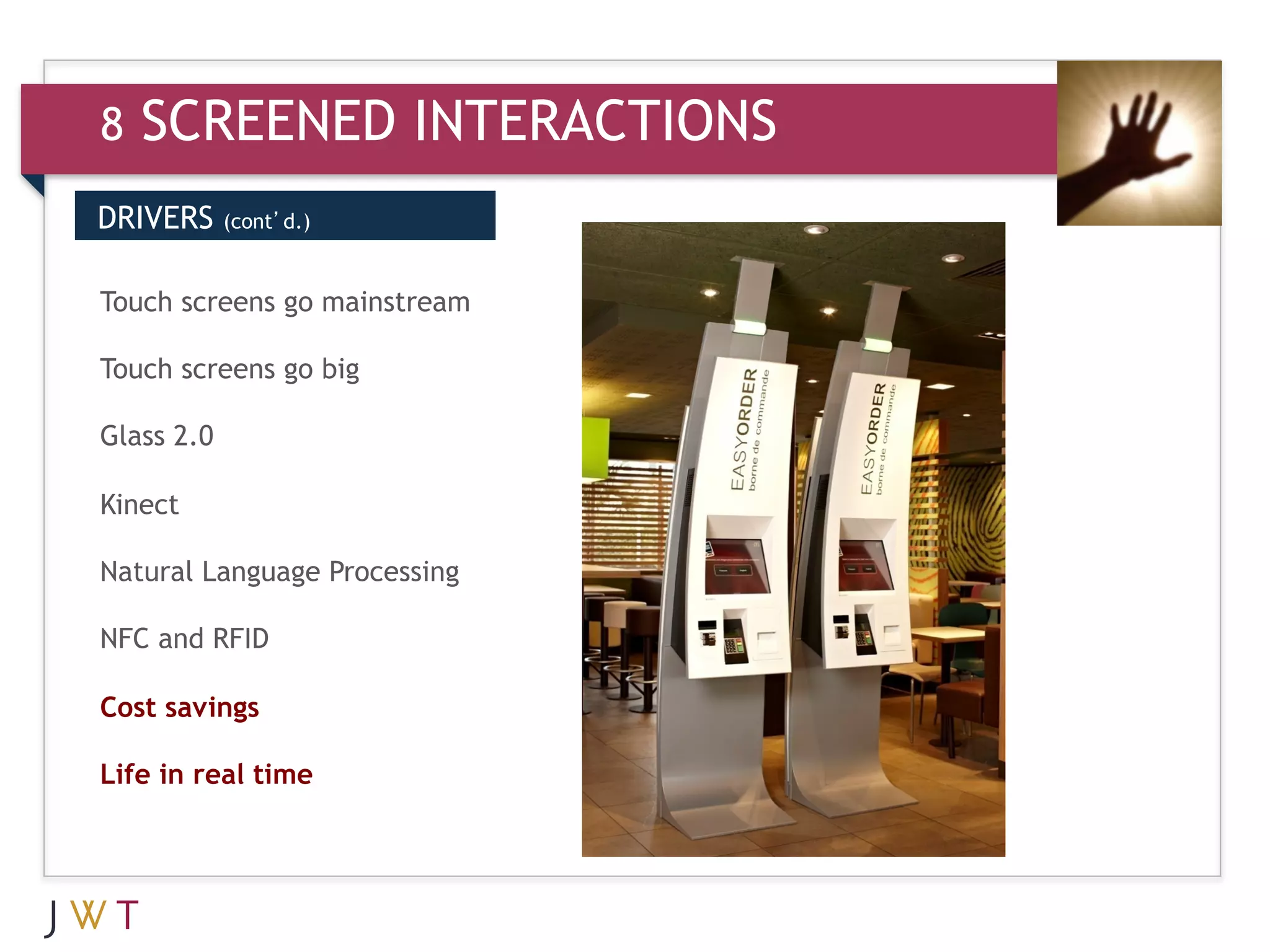 8   SCREENED INTERACTIONS
DRIVERS     (cont’d.)



3 GENERATION
Touch screens go mainstream
                              GO
Touch screens go big

Glass 2.0

Kinect

Natural Language Processing

NFC and RFID

Cost savings

Life in real time
 