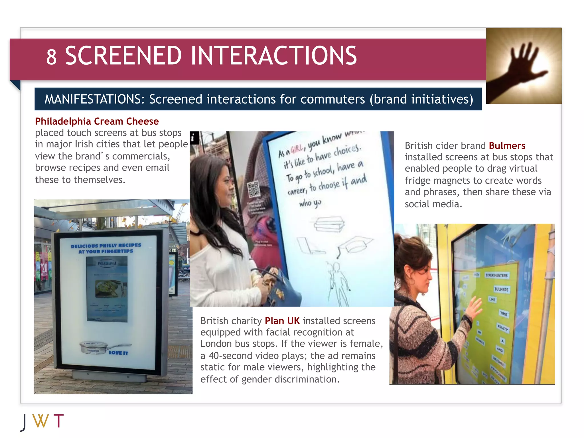 8    SCREENED INTERACTIONS
  MANIFESTATIONS: Screened interactions for commuters (brand initiatives)
Philadelphia Cream Cheese

       GENERATION GO
placed touch screens at bus stops
  3
in major Irish cities that let people
view the brand’s commercials,
                                                                                     British cider brand Bulmers
                                                                                     installed screens at bus stops that
browse recipes and even email                                                        enabled people to drag virtual
these to themselves.                                                                 fridge magnets to create words
                                                                                     and phrases, then share these via
                                                                                     social media.




                                        British charity Plan UK installed screens
                                        equipped with facial recognition at
                                        London bus stops. If the viewer is female,
                                        a 40-second video plays; the ad remains
                                        static for male viewers, highlighting the
                                        effect of gender discrimination.
 