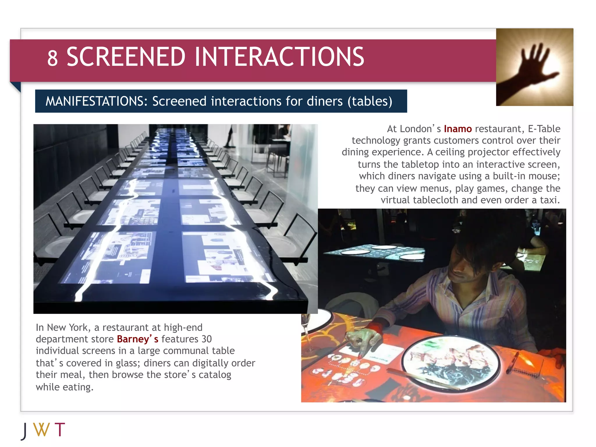 8    SCREENED INTERACTIONS
  MANIFESTATIONS: Screened interactions for diners (tables)

                                                                 At London’s Inamo restaurant, E-Table

  3    GENERATION GO                                    technology grants customers control over their
                                                      dining experience. A ceiling projector effectively
                                                          turns the tabletop into an interactive screen,
                                                          which diners navigate using a built-in mouse;
                                                         they can view menus, play games, change the
                                                               virtual tablecloth and even order a taxi.




In New York, a restaurant at high-end
department store Barney’s features 30
individual screens in a large communal table
that’s covered in glass; diners can digitally order
their meal, then browse the store’s catalog
while eating.
 