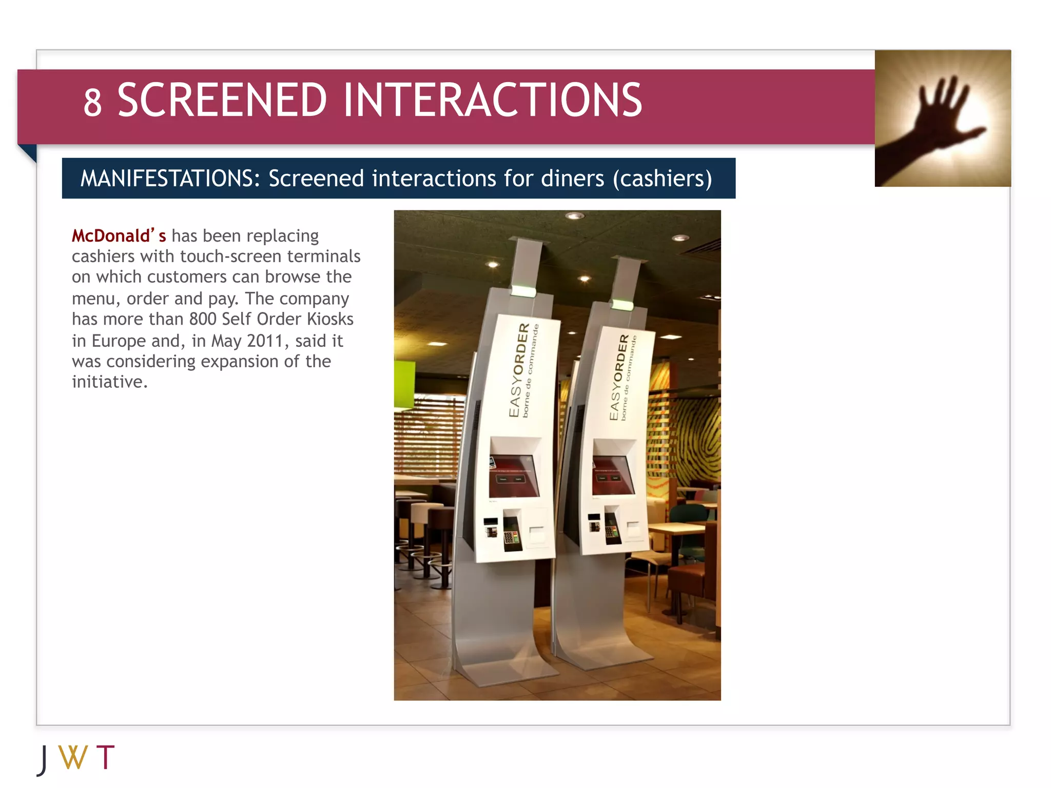 8   SCREENED INTERACTIONS
 MANIFESTATIONS: Screened interactions for diners (cashiers)


     GENERATION GO
McDonald’s has been replacing
 3
cashiers with touch-screen terminals
on which customers can browse the
menu, order and pay. The company
has more than 800 Self Order Kiosks
in Europe and, in May 2011, said it
was considering expansion of the
initiative.
 