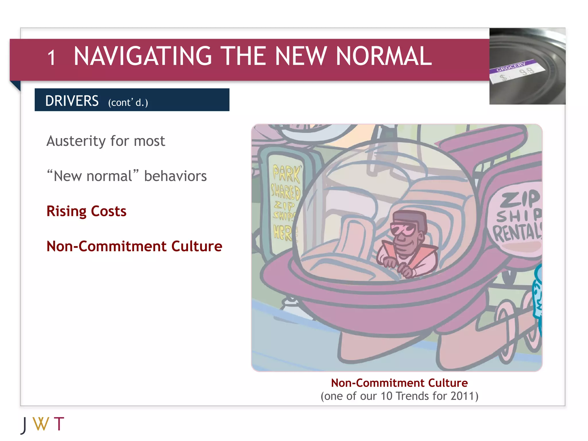 1   NAVIGATING THE NEW NORMAL
DRIVERS   (cont’d.)



Austerity for most

“New normal” behaviors

Rising Costs

Non-Commitment Culture




                           Non-Commitment Culture
                         (one of our 10 Trends for 2011)
 