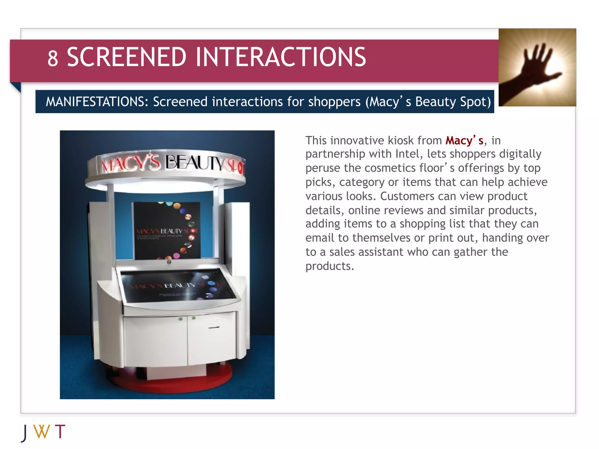 8   SCREENED INTERACTIONS
MANIFESTATIONS: Screened interactions for shoppers (Macy’s Beauty Spot)


3   GENERATION GO                        This innovative kiosk from Macy’s, in
                                         partnership with Intel, lets shoppers digitally
                                         peruse the cosmetics floor’s offerings by top
                                         picks, category or items that can help achieve
                                         various looks. Customers can view product
                                         details, online reviews and similar products,
                                         adding items to a shopping list that they can
                                         email to themselves or print out, handing over
                                         to a sales assistant who can gather the
                                         products.
 