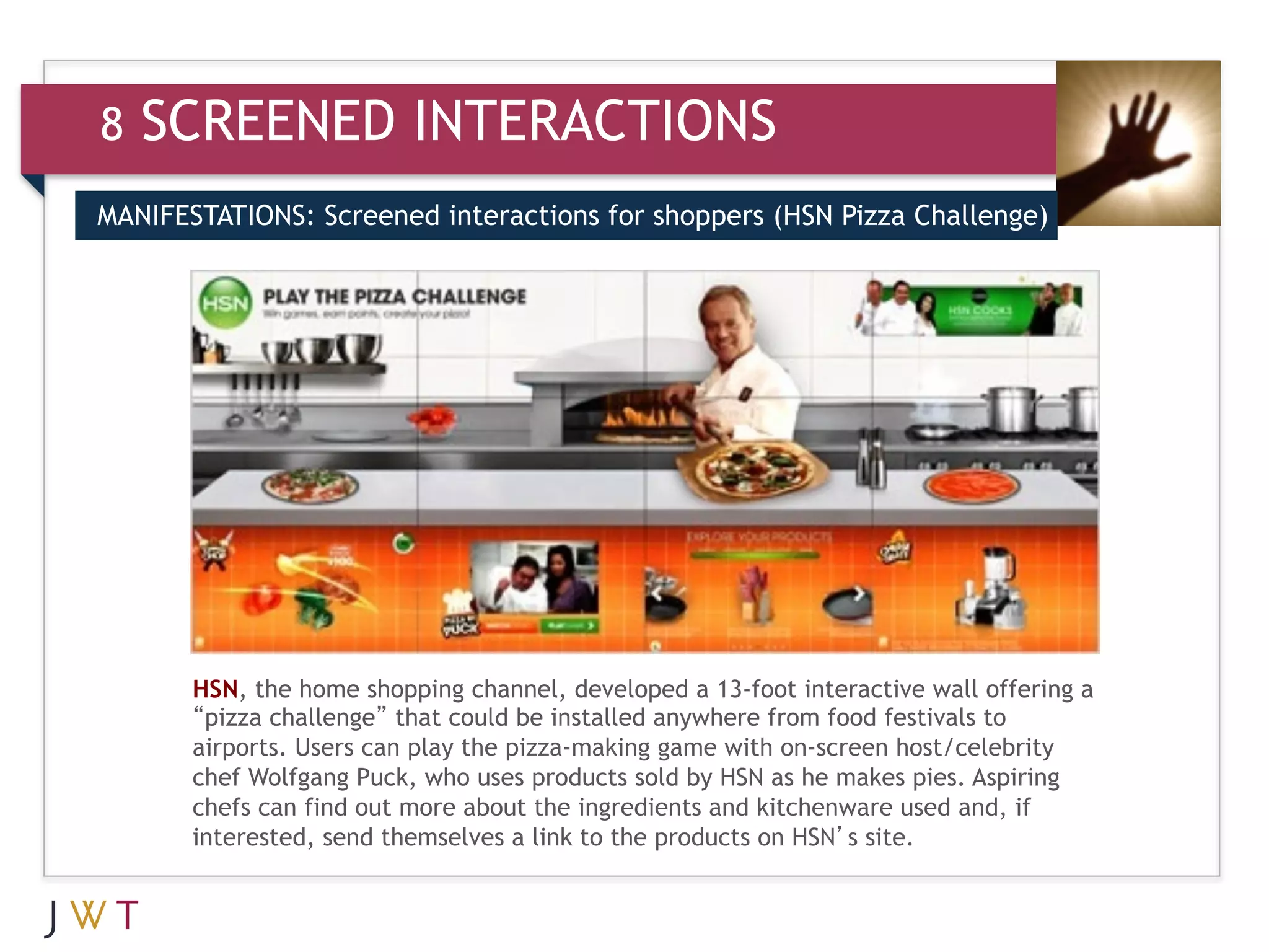 8   SCREENED INTERACTIONS
MANIFESTATIONS: Screened interactions for shoppers (HSN Pizza Challenge)




       HSN, the home shopping channel, developed a 13-foot interactive wall offering a
       “pizza challenge” that could be installed anywhere from food festivals to
       airports. Users can play the pizza-making game with on-screen host/celebrity
       chef Wolfgang Puck, who uses products sold by HSN as he makes pies. Aspiring
       chefs can find out more about the ingredients and kitchenware used and, if
       interested, send themselves a link to the products on HSN’s site.
 