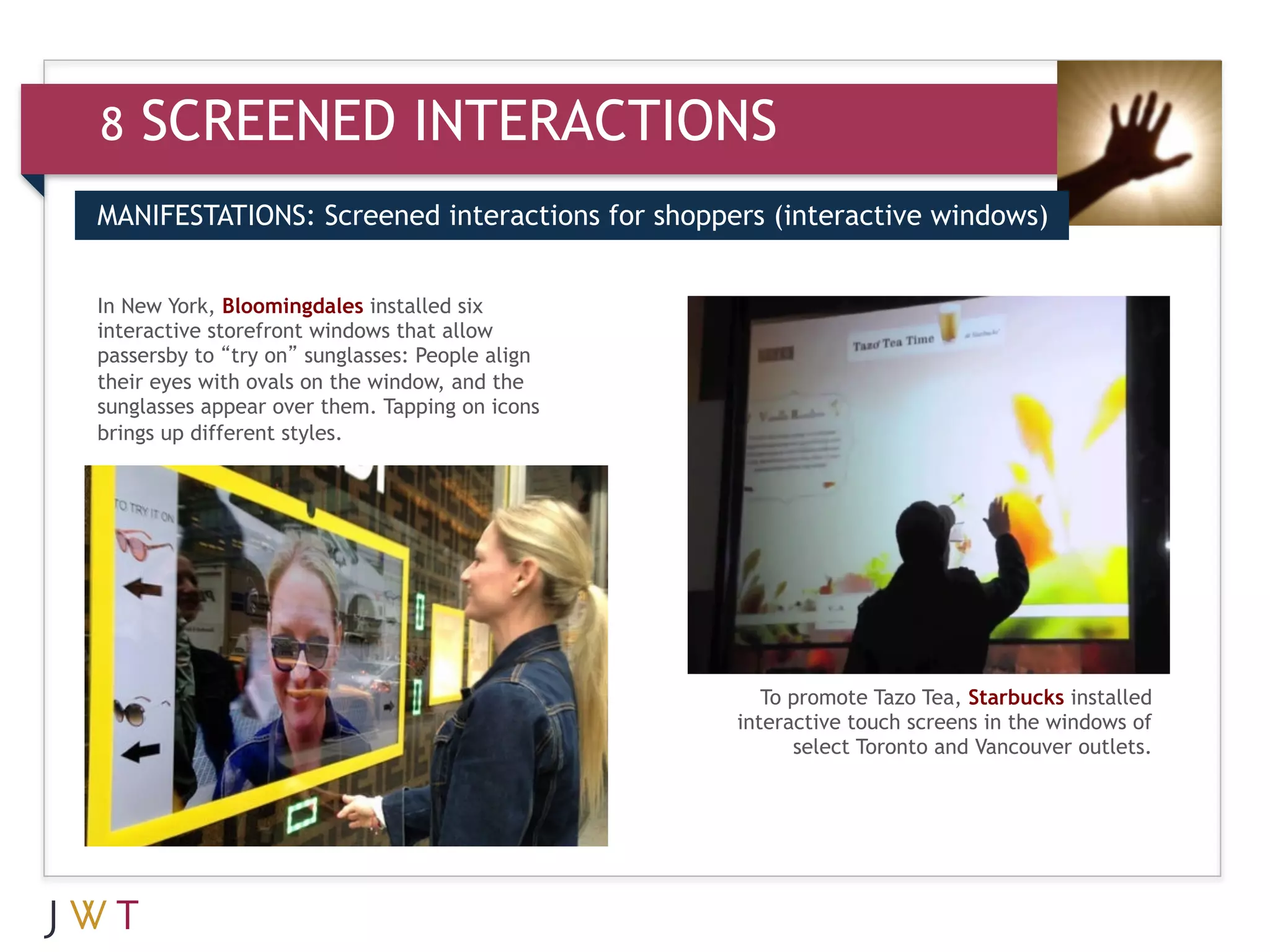 8   SCREENED INTERACTIONS
MANIFESTATIONS: Screened interactions for shoppers (interactive windows)


In
     GENERATION
3New York,storefront windows that allow
interactive
            Bloomingdales installed six
                                           GO
passersby to “try on” sunglasses: People align
their eyes with ovals on the window, and the
sunglasses appear over them. Tapping on icons
brings up different styles.




                                                    To promote Tazo Tea, Starbucks installed
                                                 interactive touch screens in the windows of
                                                       select Toronto and Vancouver outlets.
 