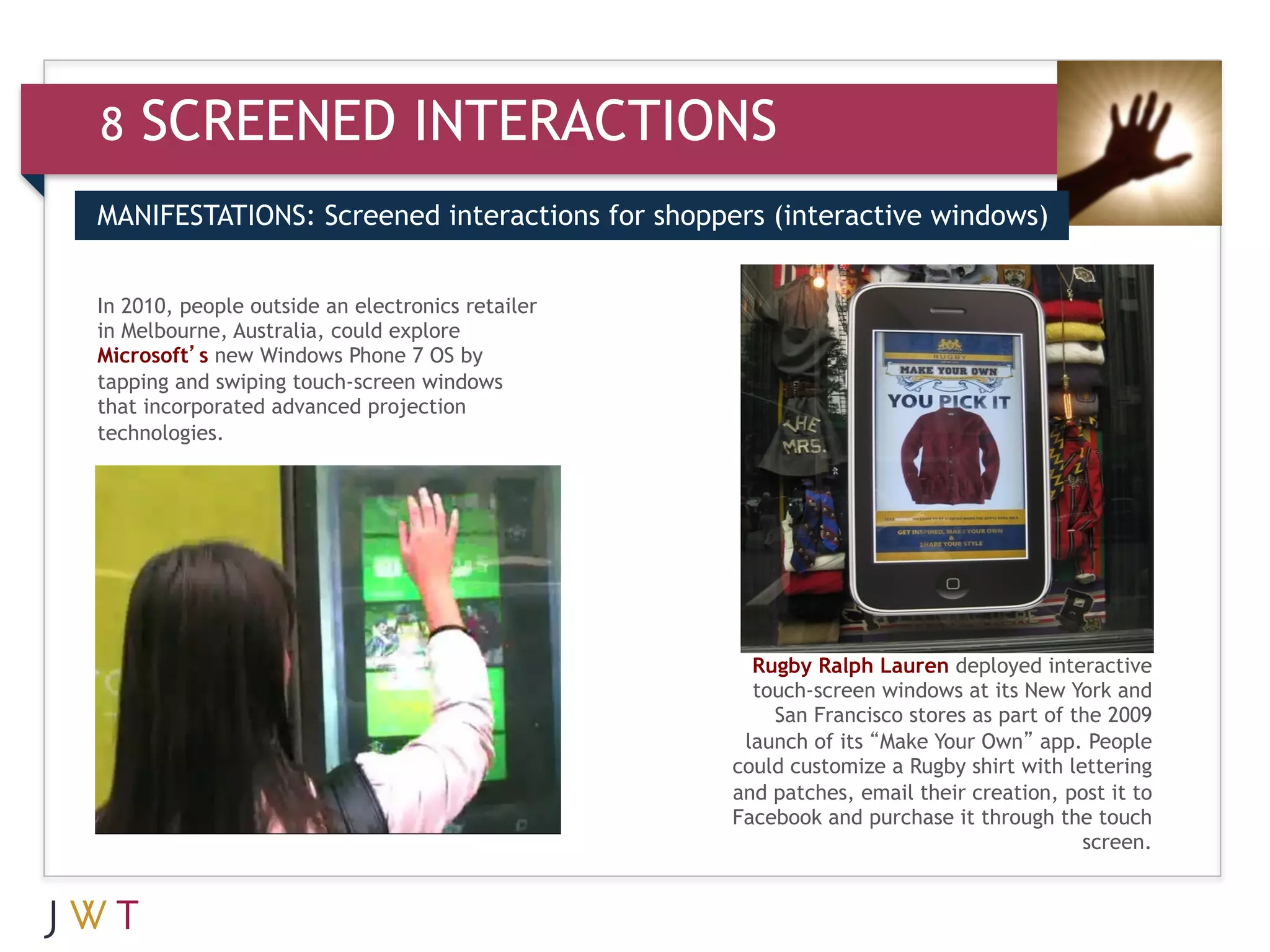 8   SCREENED INTERACTIONS
MANIFESTATIONS: Screened interactions for shoppers (interactive windows)


In 2010, people outside an electronics retailer
in Melbourne, Australia, could explore
Microsoft’s new Windows Phone 7 OS by
tapping and swiping touch-screen windows
that incorporated advanced projection
technologies.




                                                    Rugby Ralph Lauren deployed interactive
                                                    touch-screen windows at its New York and
                                                      San Francisco stores as part of the 2009
                                                   launch of its “Make Your Own” app. People
                                                  could customize a Rugby shirt with lettering
                                                  and patches, email their creation, post it to
                                                  Facebook and purchase it through the touch
                                                                                       screen.
 