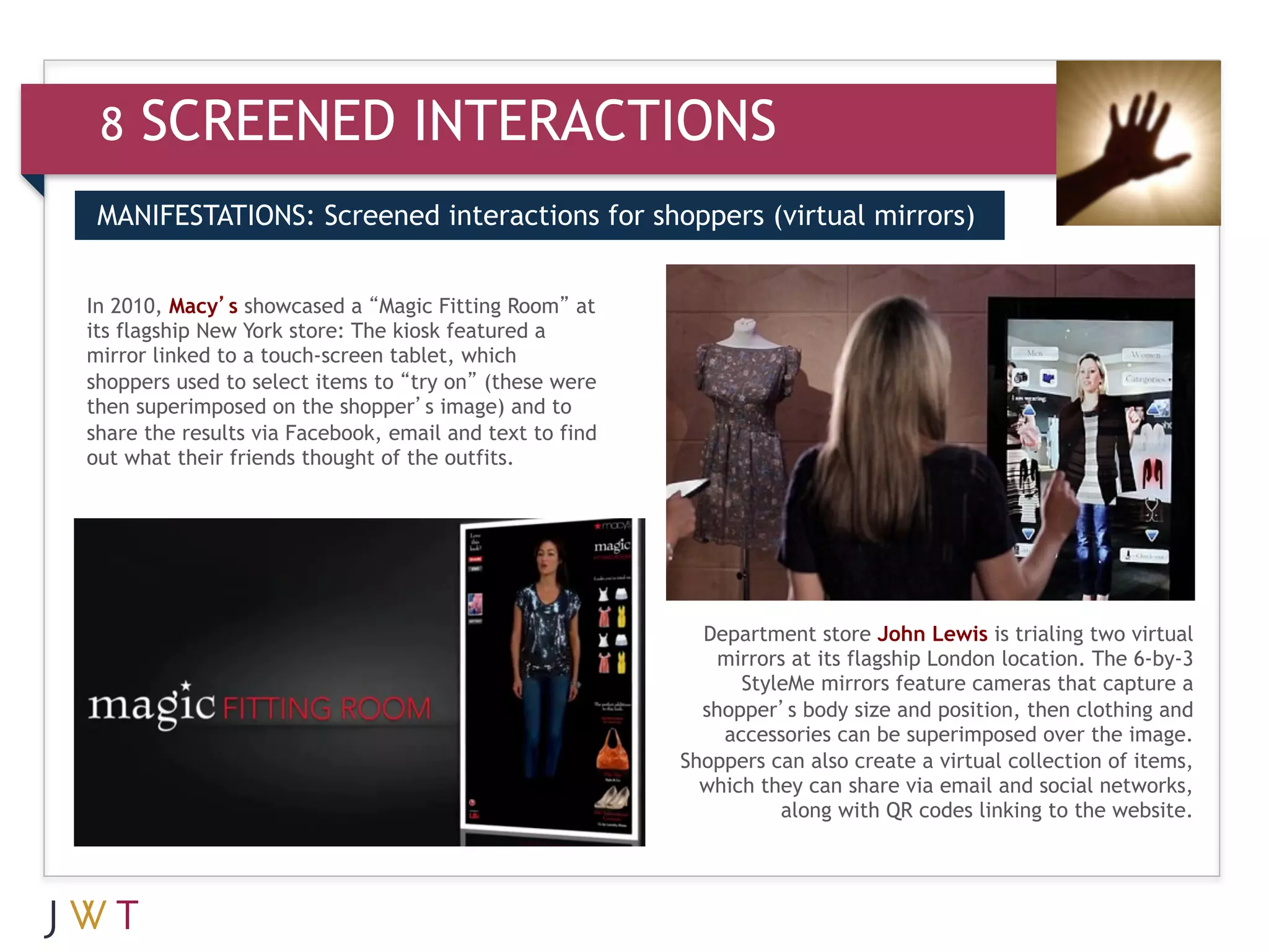 8   SCREENED INTERACTIONS
 MANIFESTATIONS: Screened interactions for shoppers (virtual mirrors)


In 2010, Macy’s showcased a “Magic Fitting Room” at
its flagship New York store: The kiosk featured a
mirror linked to a touch-screen tablet, which
shoppers used to select items to “try on” (these were
then superimposed on the shopper’s image) and to
share the results via Facebook, email and text to find
out what their friends thought of the outfits.




                                                           Department store John Lewis is trialing two virtual
                                                             mirrors at its flagship London location. The 6-by-3
                                                               StyleMe mirrors feature cameras that capture a
                                                           shopper’s body size and position, then clothing and
                                                             accessories can be superimposed over the image.
                                                         Shoppers can also create a virtual collection of items,
                                                           which they can share via email and social networks,
                                                                   along with QR codes linking to the website.
 