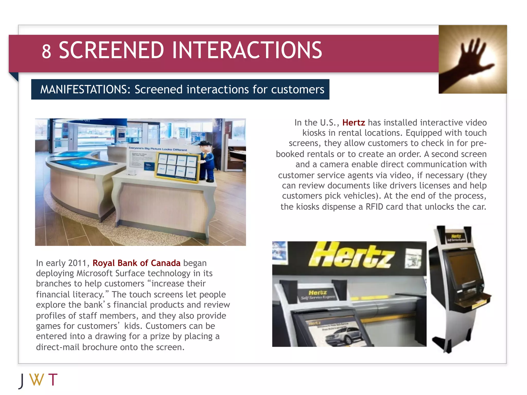 8   SCREENED INTERACTIONS
 MANIFESTATIONS: Screened interactions for customers


 3   GENERATION GO                                      In the U.S., Hertz has installed interactive video
                                                           kiosks in rental locations. Equipped with touch
                                                       screens, they allow customers to check in for pre-
                                                    booked rentals or to create an order. A second screen
                                                         and a camera enable direct communication with
                                                    customer service agents via video, if necessary (they
                                                     can review documents like drivers licenses and help
                                                     customers pick vehicles). At the end of the process,
                                                     the kiosks dispense a RFID card that unlocks the car.  




In early 2011, Royal Bank of Canada began
deploying Microsoft Surface technology in its
branches to help customers “increase their
financial literacy.” The touch screens let people
explore the bank’s financial products and review
profiles of staff members, and they also provide
games for customers’ kids. Customers can be
entered into a drawing for a prize by placing a
direct-mail brochure onto the screen.
 