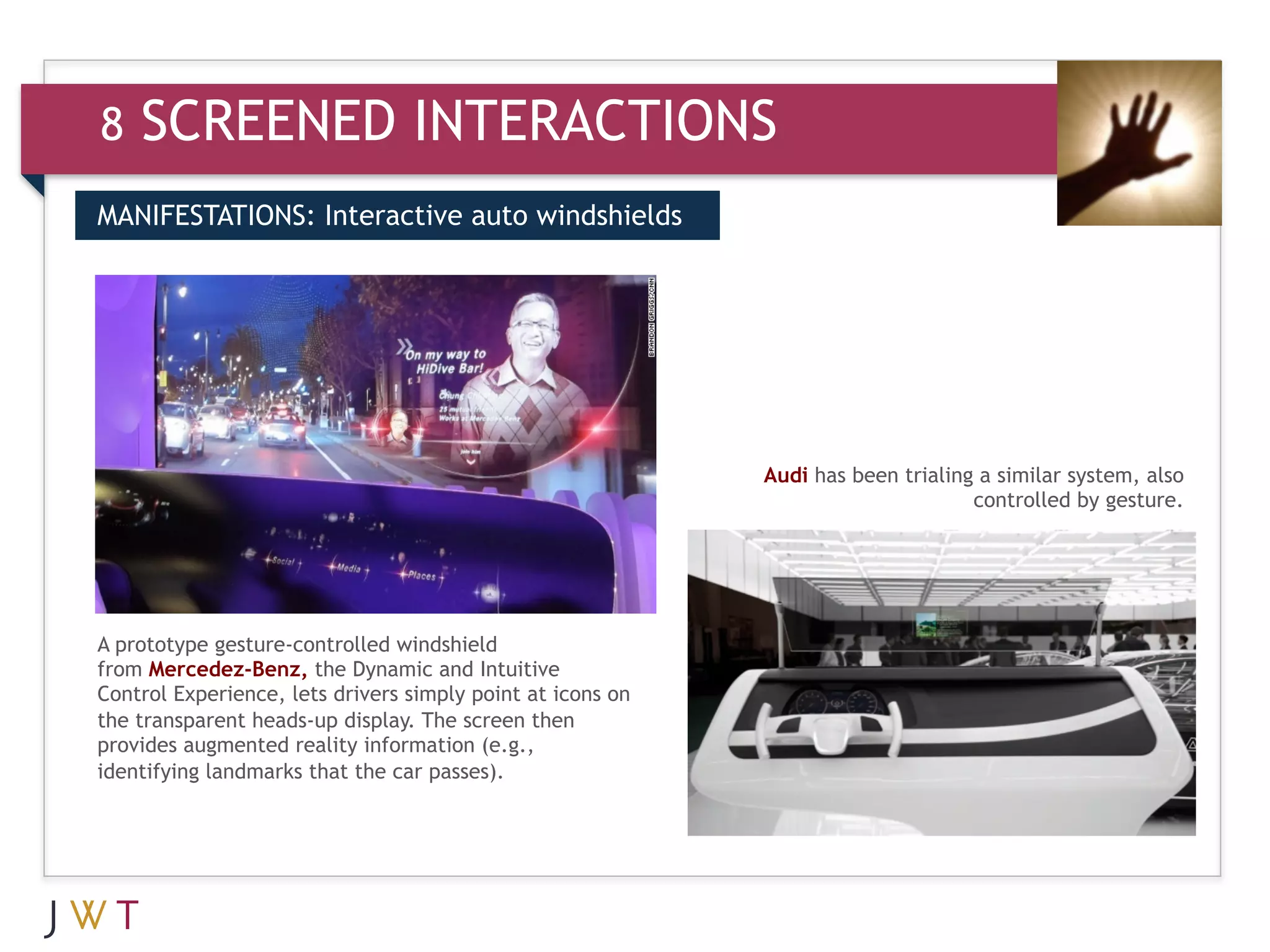 8   SCREENED INTERACTIONS
MANIFESTATIONS: Interactive auto windshields




                                                            Audi has been trialing a similar system, also
                                                                                  controlled by gesture.




A prototype gesture-controlled windshield
from Mercedez-Benz, the Dynamic and Intuitive
Control Experience, lets drivers simply point at icons on
the transparent heads-up display. The screen then
provides augmented reality information (e.g.,
identifying landmarks that the car passes).
 